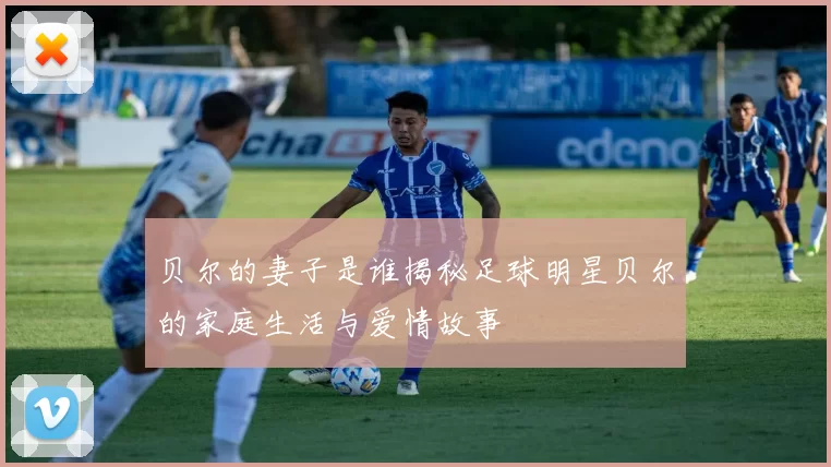 贝尔的妻子是谁揭秘足球明星贝尔的家庭生活与爱情故事