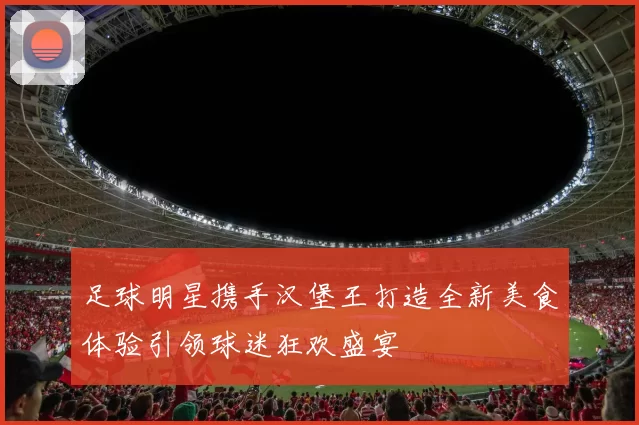 足球明星携手汉堡王打造全新美食体验引领球迷狂欢盛宴