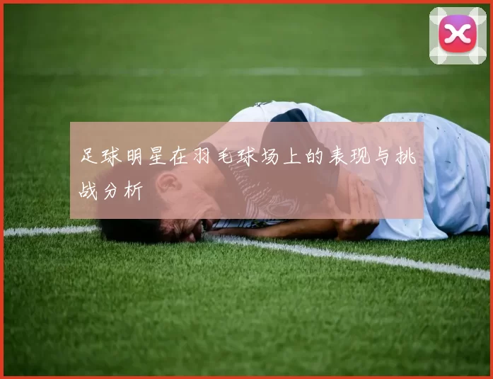 足球明星在羽毛球场上的表现与挑战分析