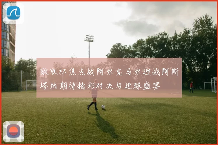 欧联杯焦点战阿尔克马尔迎战阿斯塔纳期待精彩对决与进球盛宴