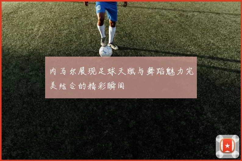 内马尔展现足球天赋与舞蹈魅力完美结合的精彩瞬间