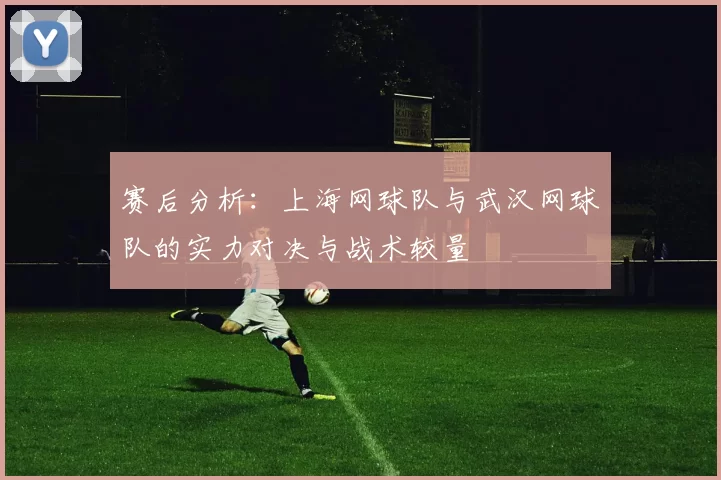 赛后分析：上海网球队与武汉网球队的实力对决与战术较量
