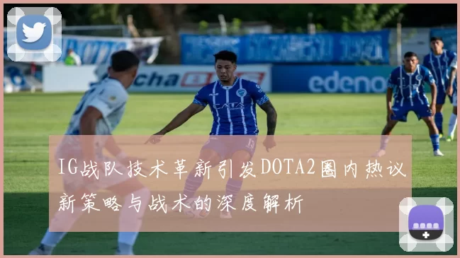IG战队技术革新引发DOTA2圈内热议新策略与战术的深度解析