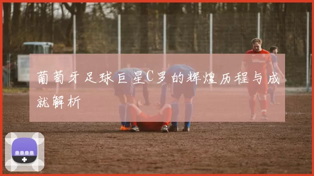 葡萄牙足球巨星C罗的辉煌历程与成就解析