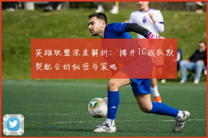 英雄联盟深度解析：揭开IG战队默契配合的秘密与策略