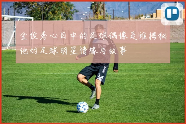 金俊秀心目中的足球偶像是谁揭秘他的足球明星情缘与故事