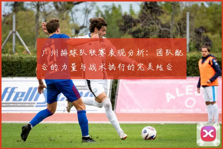 广州排球队联赛表现分析：团队配合的力量与战术执行的完美结合