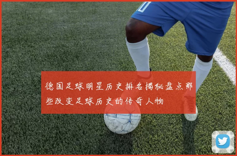 德国足球明星历史排名揭秘盘点那些改变足球历史的传奇人物