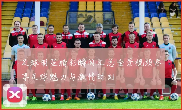 足球明星精彩瞬间汇总全景视频尽享足球魅力与激情时刻
