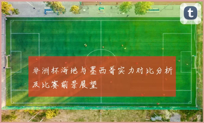 非洲杯海地与墨西哥实力对比分析及比赛前景展望