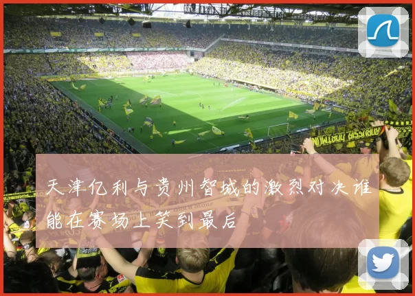 天津亿利与贵州智城的激烈对决谁能在赛场上笑到最后