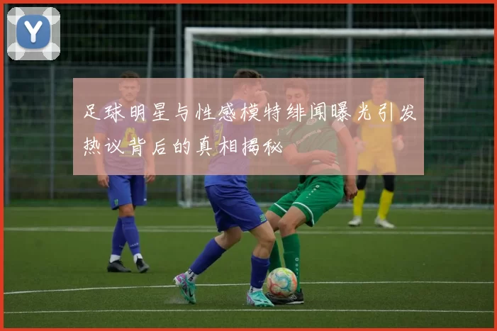 足球明星与性感模特绯闻曝光引发热议背后的真相揭秘