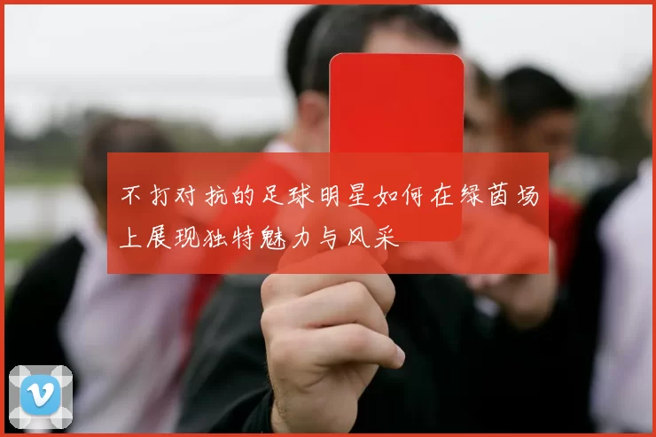 不打对抗的足球明星如何在绿茵场上展现独特魅力与风采
