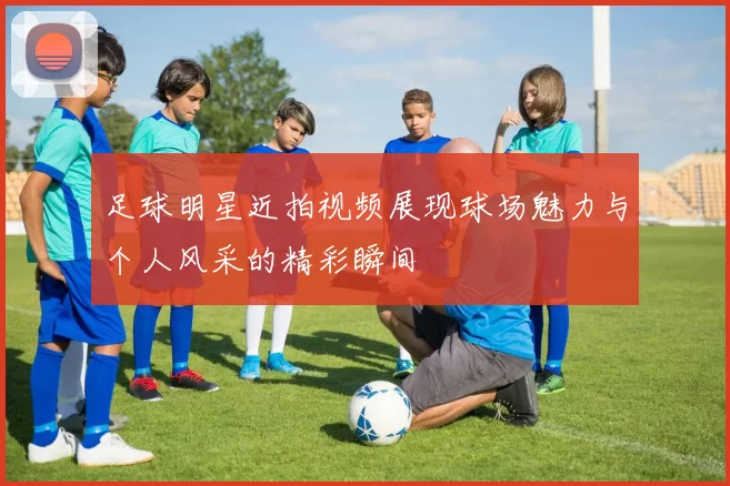 足球明星近拍视频展现球场魅力与个人风采的精彩瞬间