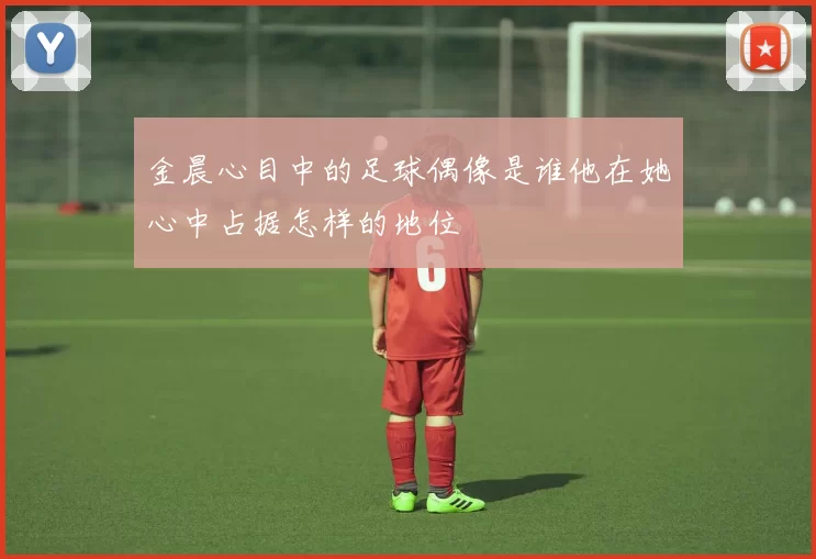 金晨心目中的足球偶像是谁他在她心中占据怎样的地位