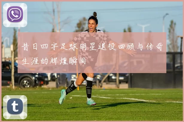 昔日四字足球明星退役回顾与传奇生涯的辉煌瞬间