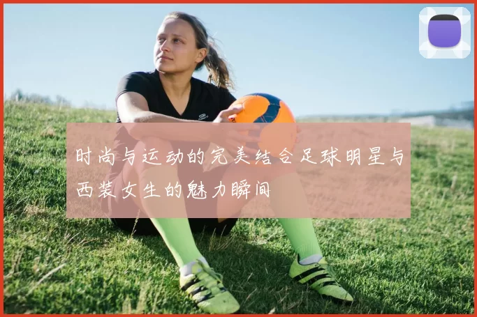 时尚与运动的完美结合足球明星与西装女生的魅力瞬间