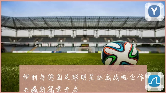 伊利与德国足球明星达成战略合作共赢新篇章开启