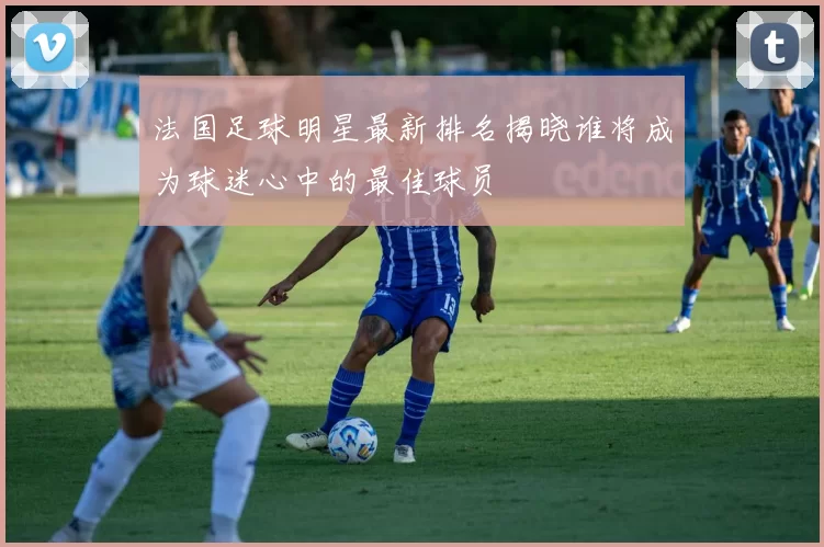 法国足球明星最新排名揭晓谁将成为球迷心中的最佳球员