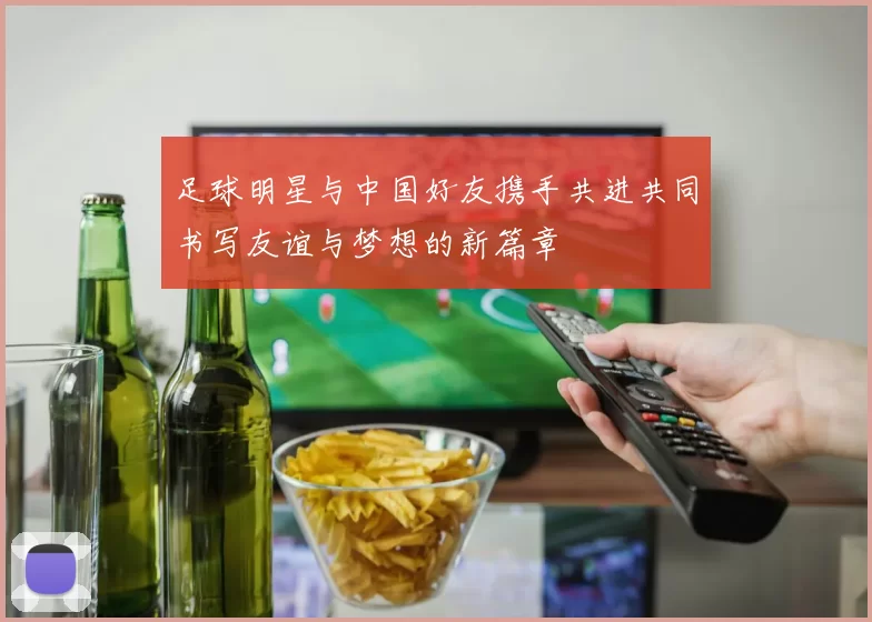 足球明星与中国好友携手共进共同书写友谊与梦想的新篇章