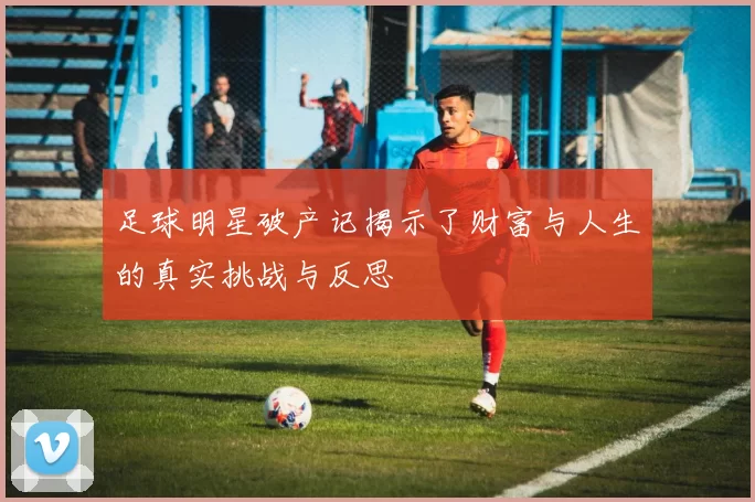 足球明星破产记揭示了财富与人生的真实挑战与反思