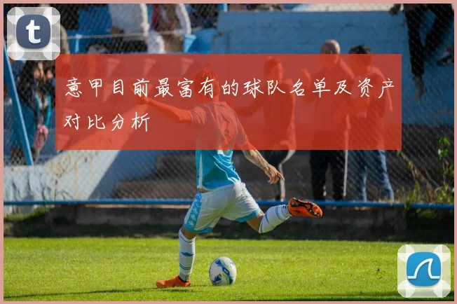 意甲目前最富有的球队名单及资产对比分析