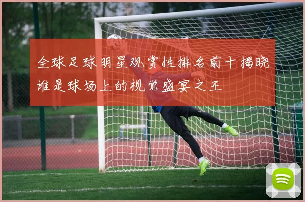 全球足球明星观赏性排名前十揭晓谁是球场上的视觉盛宴之王