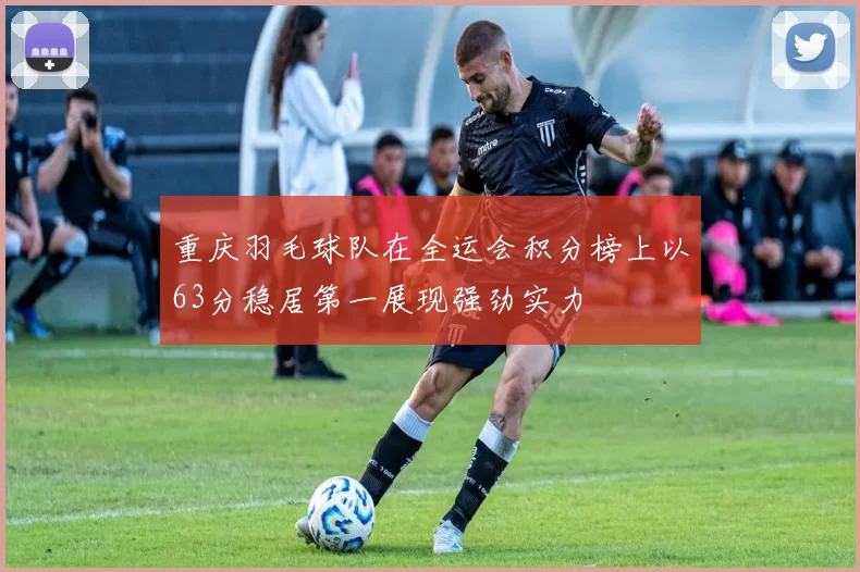 重庆羽毛球队在全运会积分榜上以63分稳居第一展现强劲实力