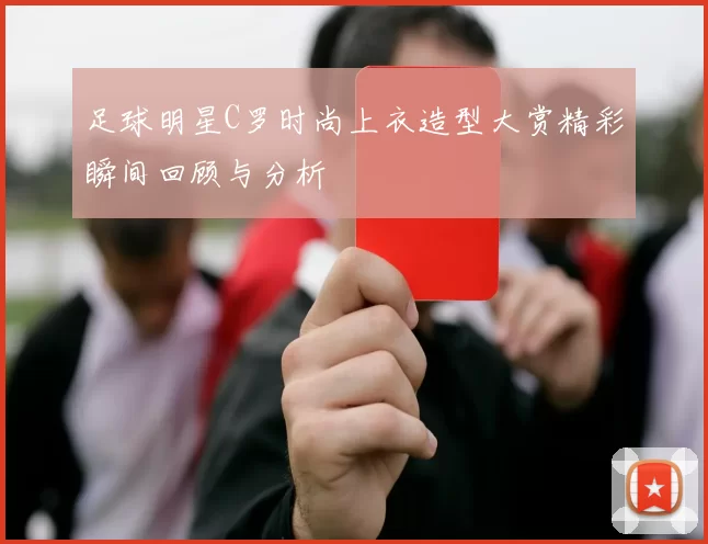 足球明星C罗时尚上衣造型大赏精彩瞬间回顾与分析