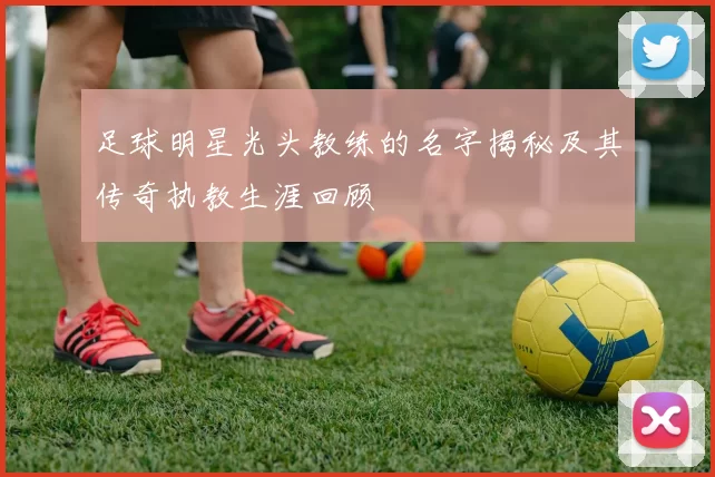足球明星光头教练的名字揭秘及其传奇执教生涯回顾
