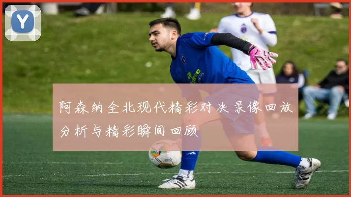 阿森纳全北现代精彩对决录像回放分析与精彩瞬间回顾