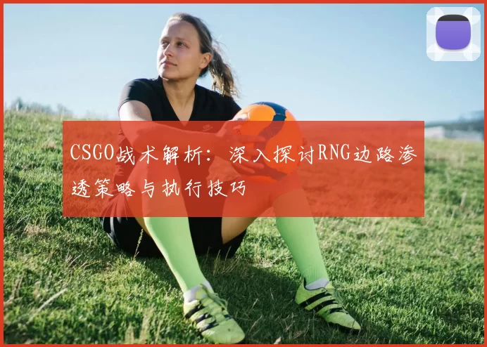 CSGO战术解析：深入探讨RNG边路渗透策略与执行技巧