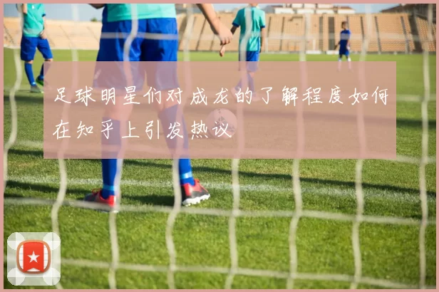 足球明星们对成龙的了解程度如何在知乎上引发热议