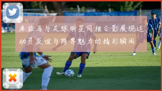 库兹马与足球明星同框合影展现运动员友谊与跨界魅力的精彩瞬间