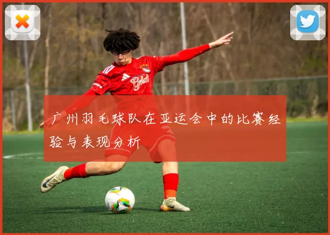 广州羽毛球队在亚运会中的比赛经验与表现分析