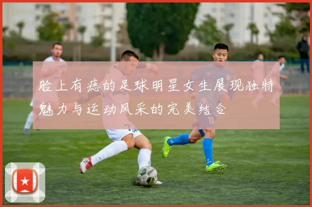 脸上有痣的足球明星女生展现独特魅力与运动风采的完美结合