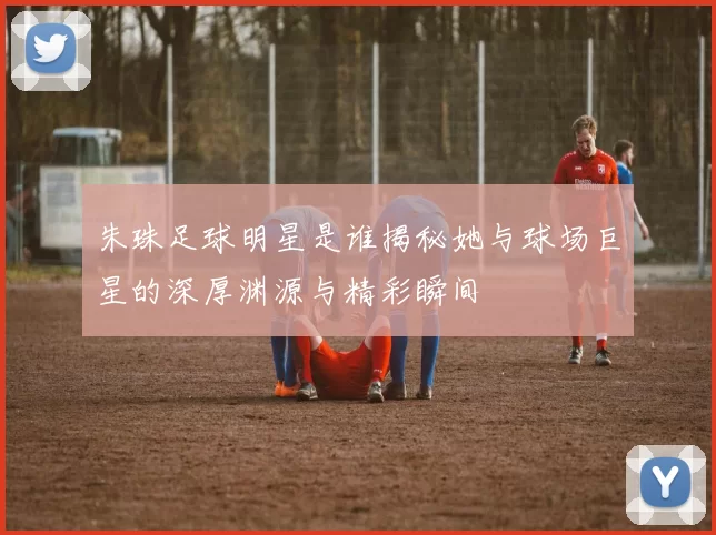 朱珠足球明星是谁揭秘她与球场巨星的深厚渊源与精彩瞬间